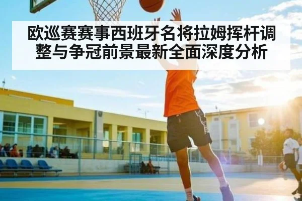 欧巡赛赛事西班牙名将拉姆挥杆调整与争冠前景最新全面深度分析