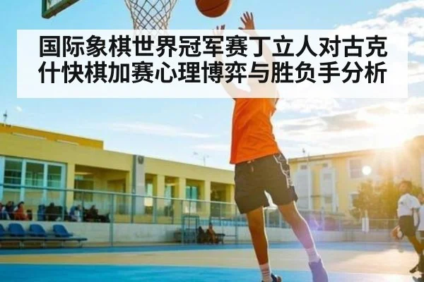 国际象棋世界冠军赛丁立人对古克什快棋加赛心理博弈与胜负手分析