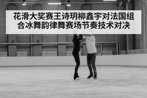 花滑大奖赛王诗玥柳鑫宇对法国组合冰舞韵律舞赛场节奏技术对决